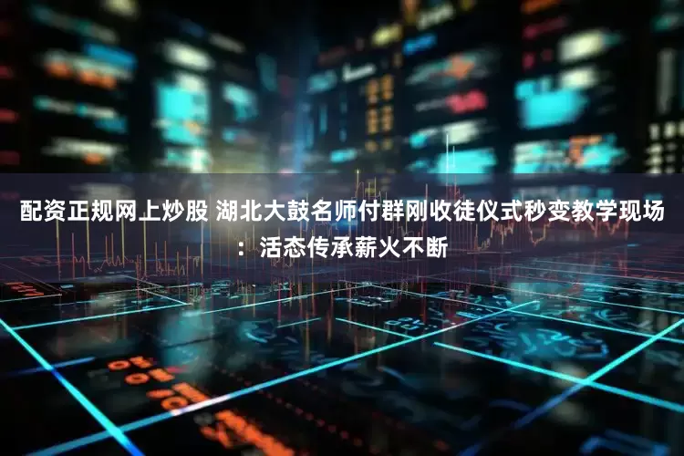 配资正规网上炒股 湖北大鼓名师付群刚收徒仪式秒变教学现场：活态传承薪火不断