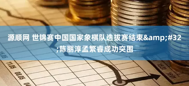 源顺网 世锦赛中国国家象棋队选拔赛结束&#32;陈丽淳孟繁睿成功突围