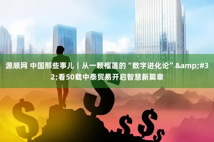 源顺网 中国那些事儿｜从一颗榴莲的“数字进化论”&#32;看50载中泰贸易开启智慧新篇章