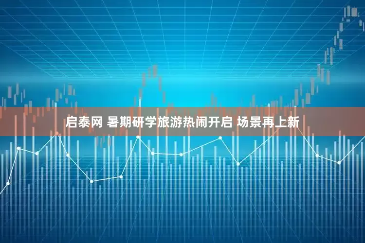 启泰网 暑期研学旅游热闹开启 场景再上新