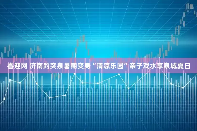 睿迎网 济南趵突泉暑期变身“清凉乐园”亲子戏水享泉城夏日