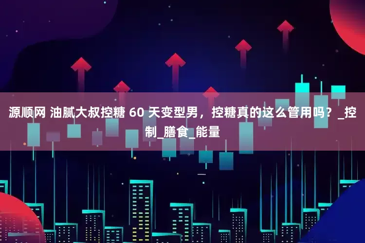 源顺网 油腻大叔控糖 60 天变型男，控糖真的这么管用吗？_控制_膳食_能量