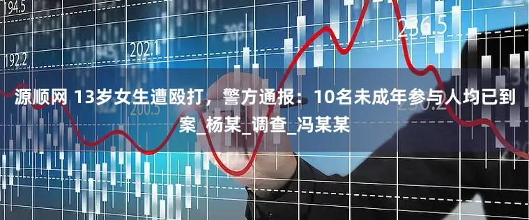 源顺网 13岁女生遭殴打，警方通报：10名未成年参与人均已到案_杨某_调查_冯某某