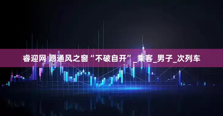 睿迎网 愿通风之窗“不破自开”_乘客_男子_次列车