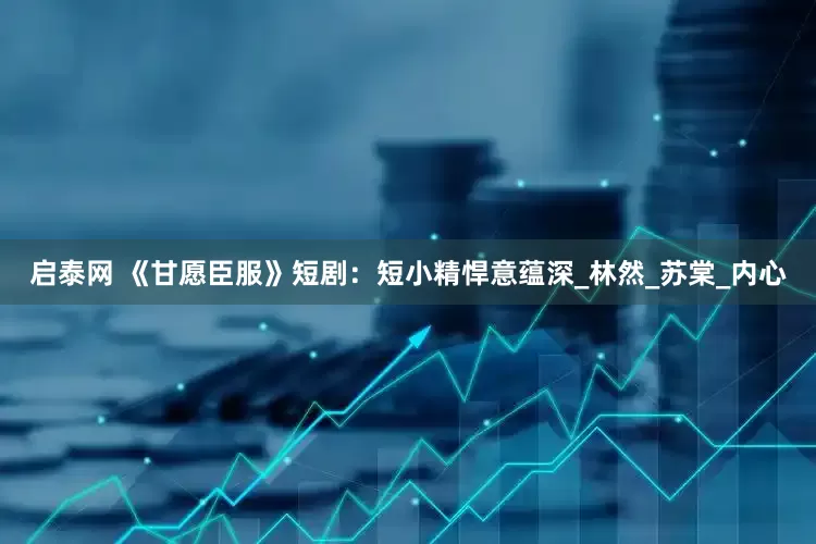 启泰网 《甘愿臣服》短剧：短小精悍意蕴深_林然_苏棠_内心