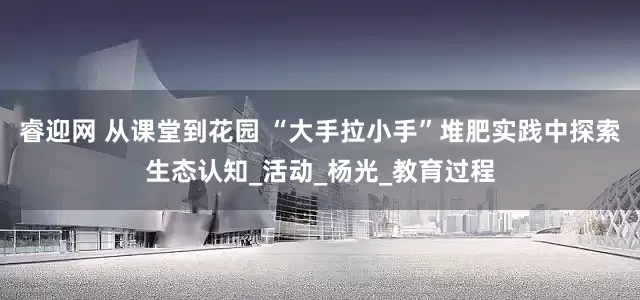 睿迎网 从课堂到花园 “大手拉小手”堆肥实践中探索生态认知_活动_杨光_教育过程