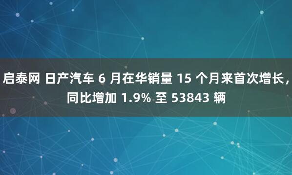 启泰网 日产汽车 6 月在华销量 15 个月来首次增长，同比增加 1.9% 至 53843 辆