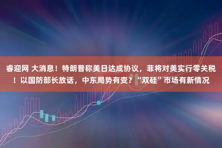 睿迎网 大消息！特朗普称美日达成协议，菲将对美实行零关税！以国防部长放话，中东局势有变？“双硅”市场有新情况