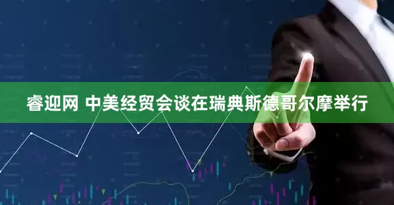 睿迎网 中美经贸会谈在瑞典斯德哥尔摩举行