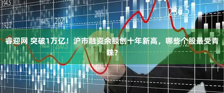 睿迎网 突破1万亿！沪市融资余额创十年新高，哪些个股最受青睐？