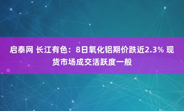 启泰网 长江有色：8日氧化铝期价跌近2.3% 现货市场成交活跃度一般