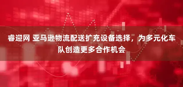 睿迎网 亚马逊物流配送扩充设备选择，为多元化车队创造更多合作机会