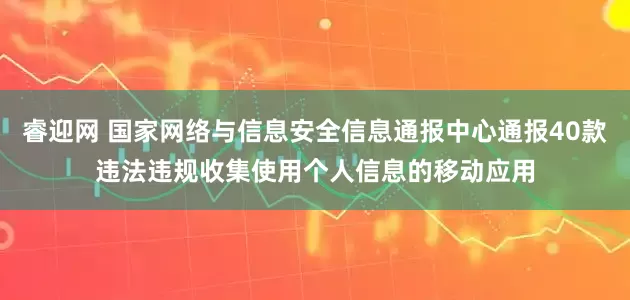 睿迎网 国家网络与信息安全信息通报中心通报40款违法违规收集使用个人信息的移动应用