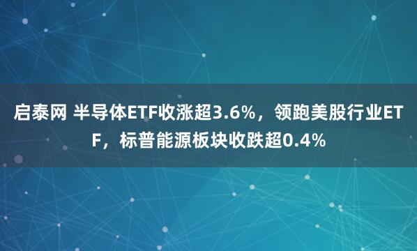 启泰网 半导体ETF收涨超3.6%，领跑美股行业ETF，标普能源板块收跌超0.4%