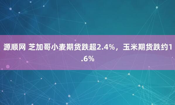 源顺网 芝加哥小麦期货跌超2.4%，玉米期货跌约1.6%