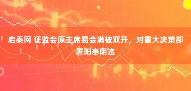 启泰网 证监会原主席易会满被双开，对重大决策部署阳奉阴违