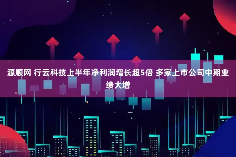源顺网 行云科技上半年净利润增长超5倍 多家上市公司中期业绩大增